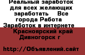 Реальный заработок для всех желающих заработать. - Все города Работа » Заработок в интернете   . Красноярский край,Дивногорск г.